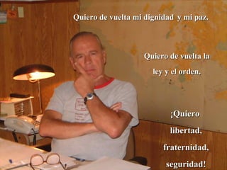 Quiero de vuelta mi dignidad   y mi paz.  Quiero de vuelta la ley y el orden. ¡Quiero  libertad, fraternidad, seguridad! 