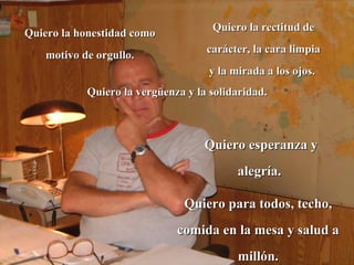 Quiero la honestidad como motivo de orgullo. Quiero la rectitud de carácter, la cara limpia y la mirada a los ojos.  Quiero la vergüenza y la solidaridad.  Quiero esperanza y alegría.  Quiero para todos, techo, comida en la mesa y salud a millón. 