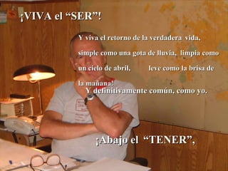¡VIVA el “SER”!   ¡Abajo el   “TENER”,  Y definitivamente común, como yo. Y viva el retorno de la verdadera   vida, simple como una gota de lluvia,  limpia como un cielo de abril,  leve como la brisa de la mañana!  
