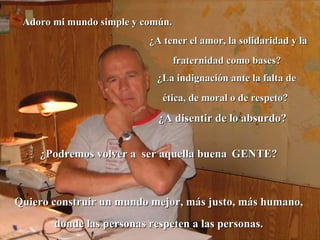 Adoro mi mundo simple y común. ¿Podremos volver a  ser aquella buena   GENTE?  ¿A tener el amor, la solidaridad y la fraternidad como bases?  ¿La indignación ante la falta de ética, de moral o de respeto?  ¿A disentir de lo absurdo?   Quiero construir un mundo mejor, más justo, más humano, donde las personas respeten a las personas. 