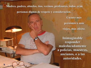 Madres, padres, abuelos, tíos, vecinos, profesores, todos   eran personas dignas de respeto y consideración.  Cuanto más próximos o más viejos, más afecto. Inimaginable responder maleducadamente a policias, maestros, ancianos, o a las autoridades. 