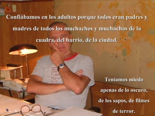 Confiábamos en los adultos porque todos eran padres y madres de todos los muchachos y muchachas de la cuadra, del barrio, de la ciudad. Teníamos miedo apenas de lo oscuro, de los sapos, de filmes de terror. 
