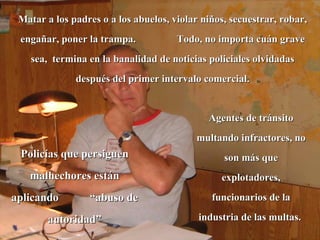Matar a los padres o a los abuelos, violar niños, secuestrar, robar, engañar, poner la trampa.  Todo, no importa cuán grave sea,  termina en la banalidad de noticias policiales olvidadas después del primer intervalo comercial. Agentes de tránsito multando infractores, no son más que explotadores, funcionarios de la industria de las multas.  Policías que persiguen malhechores están aplicando  “abuso de autoridad” 