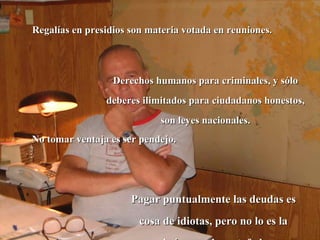 Regalías en presidios son materia votada en reuniones.  Derechos humanos para criminales, y sólo deberes ilimitados para ciudadanos honestos, son leyes nacionales. No tomar ventaja es ser pendejo. Pagar puntualmente las deudas es cosa de idiotas, pero no lo es la amnistía para los estafadores. 