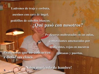 Ladrones de traje y corbata, asesinos con cara de ángel, pedófilos de cabellos blancos. ¿Qué pasó con nosotros? Profesores maltratados en las aulas, comerciantes amenazados por traficantes, rejas en nuestras ventanas y puertas. ¡Niños muriendo de hambre! Profesores que no concurren a dictar sus clases 