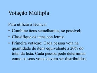 Votação Múltipla
Para utilizar a técnica:
• Combine itens semelhantes, se possível;
• Classifique os itens con letras;
• Primeira votação: Cada pessoa vota na
quantidade de itens equivalente a 20% do
total da lista. Cada pessoa pode determinar
como os seus votos devem ser distribuídos;
 