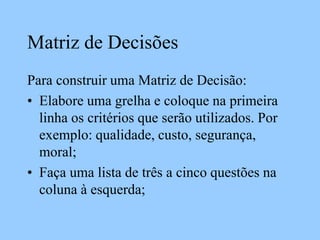 Matriz de Decisões
Para construir uma Matriz de Decisão:
• Elabore uma grelha e coloque na primeira
linha os critérios que serão utilizados. Por
exemplo: qualidade, custo, segurança,
moral;
• Faça uma lista de três a cinco questões na
coluna à esquerda;
 