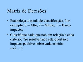 Matriz de Decisões
• Estabeleça a escala de classificação. Por
exemplo: 3 = Alto, 2 = Médio, 1 = Baixo
impacto;
• Classifique cada questão em relação a cada
critério. “Se resolvermos esta questão o
impacto positivo sobre cada critério
será…”;
 