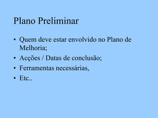 Plano Preliminar
• Quem deve estar envolvido no Plano de
Melhoria;
• Acções / Datas de conclusão;
• Ferramentas necessárias,
• Etc..
 