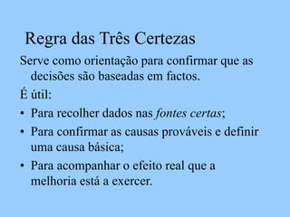Regra das Três Certezas
Serve como orientação para confirmar que as
decisões são baseadas em factos.
É útil:
• Para recolher dados nas fontes certas;
• Para confirmar as causas prováveis e definir
uma causa básica;
• Para acompanhar o efeito real que a
melhoria está a exercer.
 