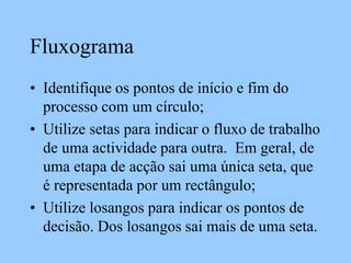 Fluxograma
• Identifique os pontos de início e fim do
processo com um círculo;
• Utilize setas para indicar o fluxo de trabalho
de uma actividade para outra. Em geral, de
uma etapa de acção sai uma única seta, que
é representada por um rectângulo;
• Utilize losangos para indicar os pontos de
decisão. Dos losangos sai mais de uma seta.
 