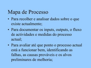 Mapa de Processo
• Para recolher e analisar dados sobre o que
existe actualmente;
• Para documentar os inputs, outputs, o fluxo
de actividades e medidas do processo
actual;
• Para avaliar até que ponto o processo actual
está a funcionar bem, identificando as
falhas, as causas prováveis e os alvos
preliminares de melhoria;
 