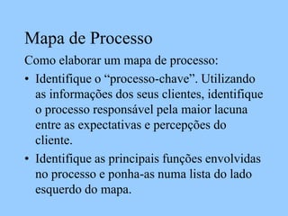 Mapa de Processo
Como elaborar um mapa de processo:
• Identifique o “processo-chave”. Utilizando
as informações dos seus clientes, identifique
o processo responsável pela maior lacuna
entre as expectativas e percepções do
cliente.
• Identifique as principais funções envolvidas
no processo e ponha-as numa lista do lado
esquerdo do mapa.
 