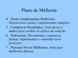 Plano de Melhoria
4 . Gerar e Implementar Melhorias:
Desenvolver, testar e implementar soluções.
5 . Comprovar Resultados: Usar factos e
dados para avaliar os efeitos da solução.
6 . Padronizar: Documentar, comunicar,
formar, implementar e controlar novo
processo.
7 . Procurar Novas Melhorias: Antecipar
melhorias futuras.
 