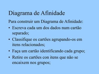 Diagrama de Afinidade
Para construir um Diagrama de Afinidade:
• Escreva cada um dos dados num cartão
separado;
• Classifique os cartões agrupando-os em
itens relacionados;
• Faça um cartão identificando cada grupo;
• Retire os cartões con itens que não se
encaixem nos grupos;
 