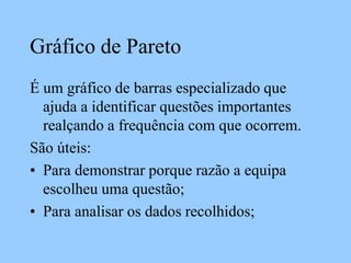 Gráfico de Pareto
É um gráfico de barras especializado que
ajuda a identificar questões importantes
realçando a frequência com que ocorrem.
São úteis:
• Para demonstrar porque razão a equipa
escolheu uma questão;
• Para analisar os dados recolhidos;
 