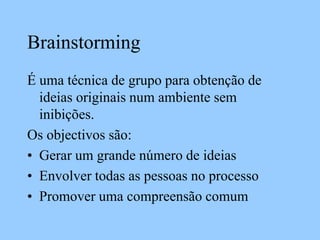 Brainstorming
É uma técnica de grupo para obtenção de
ideias originais num ambiente sem
inibições.
Os objectivos são:
• Gerar um grande número de ideias
• Envolver todas as pessoas no processo
• Promover uma compreensão comum
 