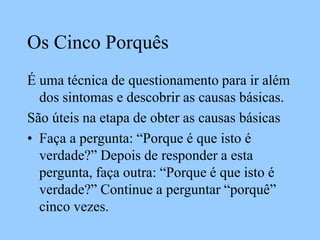 Os Cinco Porquês
É uma técnica de questionamento para ir além
dos sintomas e descobrir as causas básicas.
São úteis na etapa de obter as causas básicas
• Faça a pergunta: “Porque é que isto é
verdade?” Depois de responder a esta
pergunta, faça outra: “Porque é que isto é
verdade?” Continue a perguntar “porquê”
cinco vezes.
 