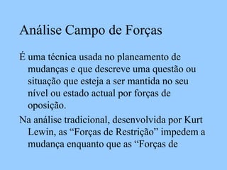 Análise Campo de Forças
É uma técnica usada no planeamento de
mudanças e que descreve uma questão ou
situação que esteja a ser mantida no seu
nível ou estado actual por forças de
oposição.
Na análise tradicional, desenvolvida por Kurt
Lewin, as “Forças de Restrição” impedem a
mudança enquanto que as “Forças de
 