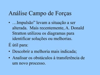 Análise Campo de Forças
• …Impulsão” levam a situação a ser
alterada. Mais recentemente, A. Donald
Stratton utilizou os diagramas para
identificar soluções ou melhorias.
É útil para:
• Descobrir a melhoria mais indicada;
• Analisar os obstáculos à transferência de
um novo processo.
 