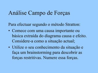 Análise Campo de Forças
Para efectuar segundo o método Stratton:
• Comece com uma causa importante ou
básica extraída do diagrama causa e efeito.
Considere-a como a situação actual;
• Utilize o seu conhecimento da situação e
faça um brainstorming para descobrir as
forças restritivas. Numere essa forças.
 