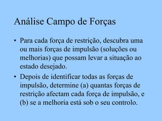 Análise Campo de Forças
• Para cada força de restrição, descubra uma
ou mais forças de impulsão (soluções ou
melhorias) que possam levar a situação ao
estado desejado.
• Depois de identificar todas as forças de
impulsão, determine (a) quantas forças de
restrição afectam cada força de impulsão, e
(b) se a melhoria está sob o seu controlo.
 