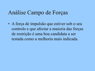 Análise Campo de Forças
• A força de impulsão que estiver sob o seu
controlo e que afectar a maioria das forças
de restrição é uma boa candidata a ser
testada como a melhoria mais indicada.
 