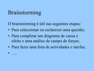 Brainstorming
O brainstorming é útil nas seguintes etapas:
• Para seleccionar ou esclarecer uma questão;
• Para completar um diagrama de causa e
efeito e uma análise de campo de forças;
• Para fazer uma lista de actividades e tarefas;
• ….
 