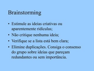 Brainstorming
• Estimule as ideias criativas ou
aparentemente ridículas;
• Não critique nenhuma ideia;
• Verifique se a lista está bem clara;
• Elimine duplicações. Consiga o consenso
do grupo sobre ideias que pareçam
redundantes ou sem importância.
 