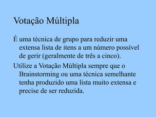 Votação Múltipla
É uma técnica de grupo para reduzir uma
extensa lista de itens a um número possível
de gerir (geralmente de três a cinco).
Utilize a Votação Múltipla sempre que o
Brainstorming ou uma técnica semelhante
tenha produzido uma lista muito extensa e
precise de ser reduzida.
 