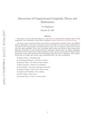 arXiv:1710.09780v1[cs.CC]26Oct2017
Interactions of Computational Complexity Theory and
Mathematics
Avi Wigderson
October 27, 2017
Abstract
[This paper is a (self contained) chapter in a new book on computational complexity theory, called
Mathematics and Computation, whose draft is available at https://www.math.ias.edu/avi/book].
We survey some concrete interaction areas between computational complexity theory and diﬀerent
ﬁelds of mathematics. We hope to demonstrate here that hardly any area of modern mathematics is
untouched by the computational connection (which in some cases is completely natural and in others
may seem quite surprising). In my view, the breadth, depth, beauty and novelty of these connections is
inspiring, and speaks to a great potential of future interactions (which indeed, are quickly expanding).
We aim for variety. We give short, simple descriptions (without proofs or much technical detail) of ideas,
motivations, results and connections; this will hopefully entice the reader to dig deeper. Each vignette
focuses only on a single topic within a large mathematical ﬁled. We cover the following:
• Number Theory: Primality testing
• Combinatorial Geometry: Point-line incidences
• Operator Theory: The Kadison-Singer problem
• Metric Geometry: Distortion of embeddings
• Group Theory: Generation and random generation
• Statistical Physics: Monte-Carlo Markov chains
• Analysis and Probability: Noise stability
• Lattice Theory: Short vectors
• Invariant Theory: Actions on matrix tuples
1
 