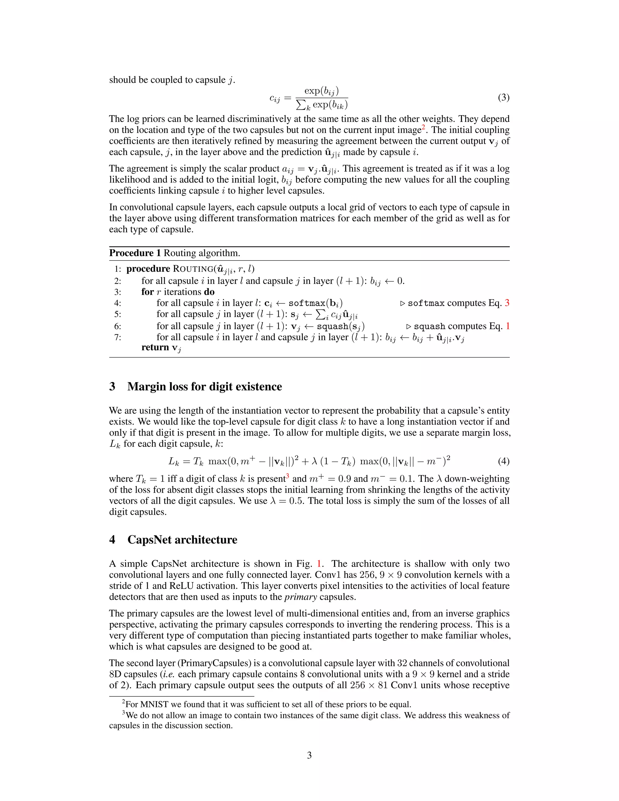 should be coupled to capsule j.
cij =
exp(bij)
P
k exp(bik)
(3)
The log priors can be learned discriminatively at the same time as all the other weights. They depend
on the location and type of the two capsules but not on the current input image2
. The initial coupling
coefficients are then iteratively refined by measuring the agreement between the current output vj of
each capsule, j, in the layer above and the prediction ûj|i made by capsule i.
The agreement is simply the scalar product aij = vj.ûj|i. This agreement is treated as if it was a log
likelihood and is added to the initial logit, bij before computing the new values for all the coupling
coefficients linking capsule i to higher level capsules.
In convolutional capsule layers, each capsule outputs a local grid of vectors to each type of capsule in
the layer above using different transformation matrices for each member of the grid as well as for
each type of capsule.
Procedure 1 Routing algorithm.
1: procedure ROUTING(ûj|i, r, l)
2: for all capsule i in layer l and capsule j in layer (l + 1): bij ← 0.
3: for r iterations do
4: for all capsule i in layer l: ci ← softmax(bi) . softmax computes Eq. 3
5: for all capsule j in layer (l + 1): sj ←
P
i cijûj|i
6: for all capsule j in layer (l + 1): vj ← squash(sj) . squash computes Eq. 1
7: for all capsule i in layer l and capsule j in layer (l + 1): bij ← bij + ûj|i.vj
return vj
3 Margin loss for digit existence
We are using the length of the instantiation vector to represent the probability that a capsule’s entity
exists. We would like the top-level capsule for digit class k to have a long instantiation vector if and
only if that digit is present in the image. To allow for multiple digits, we use a separate margin loss,
Lk for each digit capsule, k:
Lk = Tk max(0, m+
− ||vk||)2
+ λ (1 − Tk) max(0, ||vk|| − m−
)2
(4)
where Tk = 1 iff a digit of class k is present3
and m+
= 0.9 and m−
= 0.1. The λ down-weighting
of the loss for absent digit classes stops the initial learning from shrinking the lengths of the activity
vectors of all the digit capsules. We use λ = 0.5. The total loss is simply the sum of the losses of all
digit capsules.
4 CapsNet architecture
A simple CapsNet architecture is shown in Fig. 1. The architecture is shallow with only two
convolutional layers and one fully connected layer. Conv1 has 256, 9 × 9 convolution kernels with a
stride of 1 and ReLU activation. This layer converts pixel intensities to the activities of local feature
detectors that are then used as inputs to the primary capsules.
The primary capsules are the lowest level of multi-dimensional entities and, from an inverse graphics
perspective, activating the primary capsules corresponds to inverting the rendering process. This is a
very different type of computation than piecing instantiated parts together to make familiar wholes,
which is what capsules are designed to be good at.
The second layer (PrimaryCapsules) is a convolutional capsule layer with 32 channels of convolutional
8D capsules (i.e. each primary capsule contains 8 convolutional units with a 9 × 9 kernel and a stride
of 2). Each primary capsule output sees the outputs of all 256 × 81 Conv1 units whose receptive
2
For MNIST we found that it was sufficient to set all of these priors to be equal.
3
We do not allow an image to contain two instances of the same digit class. We address this weakness of
capsules in the discussion section.
3
 