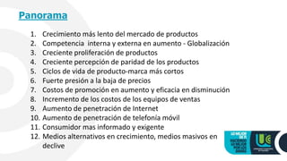 Panorama
1. Crecimiento más lento del mercado de productos
2. Competencia interna y externa en aumento - Globalización
3. Creciente proliferación de productos
4. Creciente percepción de paridad de los productos
5. Ciclos de vida de producto-marca más cortos
6. Fuerte presión a la baja de precios
7. Costos de promoción en aumento y eficacia en disminución
8. Incremento de los costos de los equipos de ventas
9. Aumento de penetración de Internet
10. Aumento de penetración de telefonía móvil
11. Consumidor mas informado y exigente
12. Medios alternativos en crecimiento, medios masivos en
declive
 