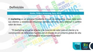 Definición
El marketing es un proceso mediante el cual las compañías crean valor para
sus clientes y establecen relaciones sólidas con ellos para obtener a cambio
valor de éstos.
“El marketing actual se orienta a la creación de valor para el cliente y la
construcción de relaciones fuertes con el cliente en un entorno global de alta
tecnología y en constante cambio”
(Kotler, Philip y Armstrong, Gary, 2013)
 