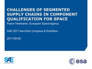 CHALLENGES OF SEGMENTED
SUPPLY CHAINS IN COMPONENT
QUALIFICATION FOR SPACE
Paavo Heiskanen, European Space Agency
SAE 2017 AeroTech Congress & Exhibition
2017-09-28
 