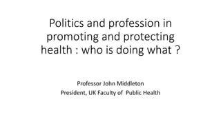 Politics and profession in
promoting and protecting
health : who is doing what ?
Professor John Middleton
President, UK Faculty of Public Health
 