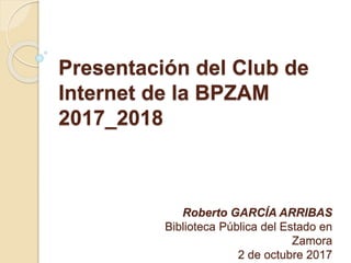 Presentación del Club de
Internet de la BPZAM
2017_2018
Roberto GARCÍA ARRIBAS
Biblioteca Pública del Estado en
Zamora
2 de octubre 2017
 