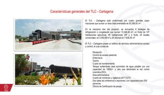 El TLC - Cartagena está conformado por cuatro grandes súper
manzanas que suman un área total arrendable de 93,288,93 m2.
En la manzana dos del proyecto, se encuentra 4 bodegas de
refrigeración o congelación que suman 10.348,46 m2, un Hotel de 127
habitaciones ejecutivas, 48 habitaciones VIP y 3 Suits; 25 locales
comerciales en 3.493,96 m2 y 26 oficinas en 7.838,28 m2
El TLC - Cartagena posee un edificio de servicios administrativos acceso
y control, el cual consta de:
Recepción
Control de acceso peatonal.
Enfermería
Casino
Cuarto de mantenimiento
Tanque subterráneo para suministro de agua potable con una
capacidad de 1000m3, y otro que alimentará la red contra
incendios (RCI).
Área administrativa
Cuarto de monitoreo y vigilancia 24/7 CCTV.
Dos salas de conferencia o reuniones, con capacidad para 200
personas
Oficina de Certificación de pesaje
Características generales del TLC - Cartagena
 