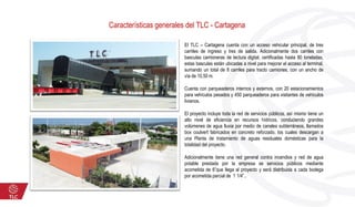 Características generales del TLC - Cartagena
El TLC – Cartagena cuenta con un acceso vehicular principal, de tres
carriles de ingreso y tres de salida. Adicionalmente dos carriles con
basculas camioneras de lectura digital, certificadas hasta 80 toneladas,
estas basculas están ubicadas a nivel para mejorar el acceso al terminal,
sumando un total de 8 carriles para tracto camiones, con un ancho de
vía de 10,50 m.
Cuenta con parqueaderos internos y externos, con 20 estacionamientos
para vehículos pesados y 450 parqueaderos para visitantes de vehículos
livianos.
El proyecto incluye toda la red de servicios públicos, así mismo tiene un
alto nivel de eficiencia en recursos hídricos, conduciendo grandes
volúmenes de agua lluvia por medio de canales subterráneos, llamados
box coulvert fabricados en concreto reforzado, los cuales descargan a
una Planta de tratamiento de aguas residuales domésticas para la
totalidad del proyecto.
Adicionalmente tiene una red general contra incendios y red de agua
potable prestada por la empresa se servicios públicos mediante
acometida de 6”que llega al proyecto y será distribuida a cada bodega
por acometida parcial de 1 1/4”..
 