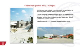 Características generales del TLC - Cartagena
Las vías internas están construidas en concreto reforzado con especificaciones de
alta calidad y andenes peatonales en adoquín para tráfico pesado.
Las zonas comunes del terminal tienen una planta eléctrica que suple la iluminación
exterior en caso de fallas en el suministro eléctrico del complejo mediante postes y
luminaria de alumbrado público. La planta también suple los sistemas de seguridad
y control en caso de hacerse necesario.
El terminal contara con C.C.T.V y cerramiento perimetral para todo el complejo.
 