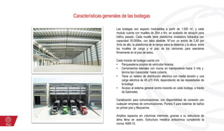 Características generales de las bodegas
Las bodegas son espacio modulables a partir de 1.500 m2, y cada
modulo cuenta con muelles de 20m x 4m, en acabado de adoquín para
tráfico pesado. Cada muelle tiene plataforma niveladora hidráulica con
capacidad 30.000lbs, con labio abatible 16’’con un ancho de 2,40 por
3mts de alto, la plataforma de la rampa salva la distancia y la altura entre
los muelles de carga y el piso de los camiones para asentarse
firmemente en el piso de estos.
Cada modulo de bodega cuenta con
• Parqueaderos propios de vehículos livianos.
• Cerramientos laterales con muros en mampostería hasta 3 mts y
lámina tipo trapezoidal hasta cubierta.
• Tiene un tablero de distribución eléctrica con media tensión y una
carga eléctrica de 45 a75 KVA, dependiendo de las necesidades de
la bodega
• Acceso al sistema general contra incendio en cada bodega, a través
de Gabinetes.
Canalización para comunicaciones, con disponibilidad de conexión con
cualquier empresa de comunicaciones. Puntos 0 para baterías de baños
en primer piso y Mezzanine.
Amplios espacios sin columnas interiores, gracias a su estructura de
alma llena en acero. Estructura metálica antisísmica cumpliendo la
norma NSR-10.
 