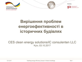 Slide 1
Виконавець
Tackling energy efficiency issues in historic buildings03.10.2017
Вирішення проблем
енергоефективності в
історичних будівлях
CES clean energy solutions/iC consulenten LLC
Kyiv, 03.10.2017
 