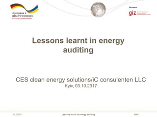 Slide 1
Виконавець
Lessons learnt in energy auditing03.10.2017
Lessons learnt in energy
auditing
CES clean energy solutions/iC consulenten LLC
Kyiv, 03.10.2017
 