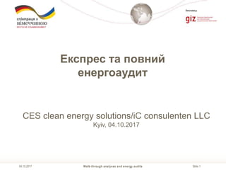 Slide 1
Виконавець
Walk-through analyses and energy audits04.10.2017
Експрес та повний
енергоаудит
CES clean energy solutions/iC consulenten LLC
Kyiv, 04.10.2017
 