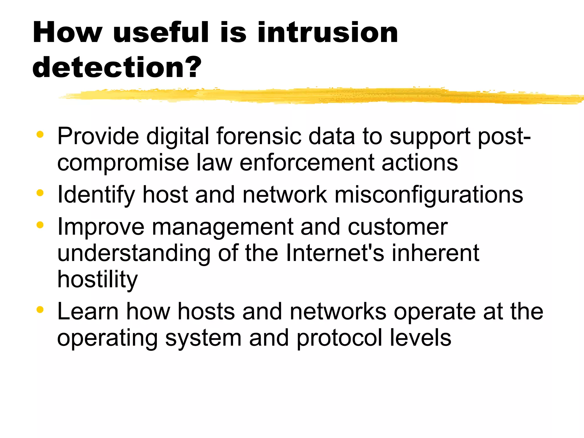 How useful is intrusion
detection?
• Provide digital forensic data to support post-
compromise law enforcement actions
• Identify host and network misconfigurations
• Improve management and customer
understanding of the Internet's inherent
hostility
• Learn how hosts and networks operate at the
operating system and protocol levels
 