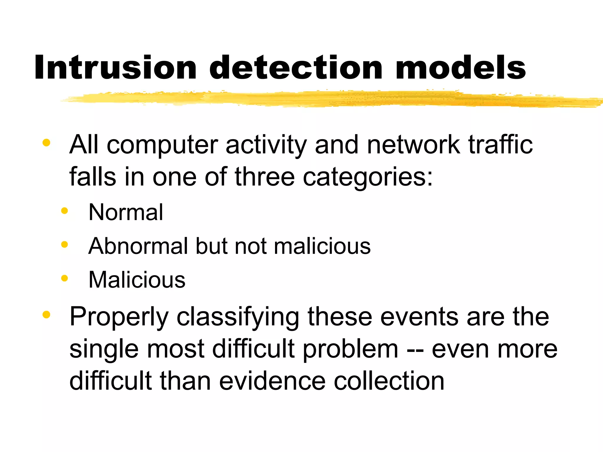 Intrusion detection models
• All computer activity and network traffic
falls in one of three categories:
• Normal
• Abnormal but not malicious
• Malicious
• Properly classifying these events are the
single most difficult problem -- even more
difficult than evidence collection
 