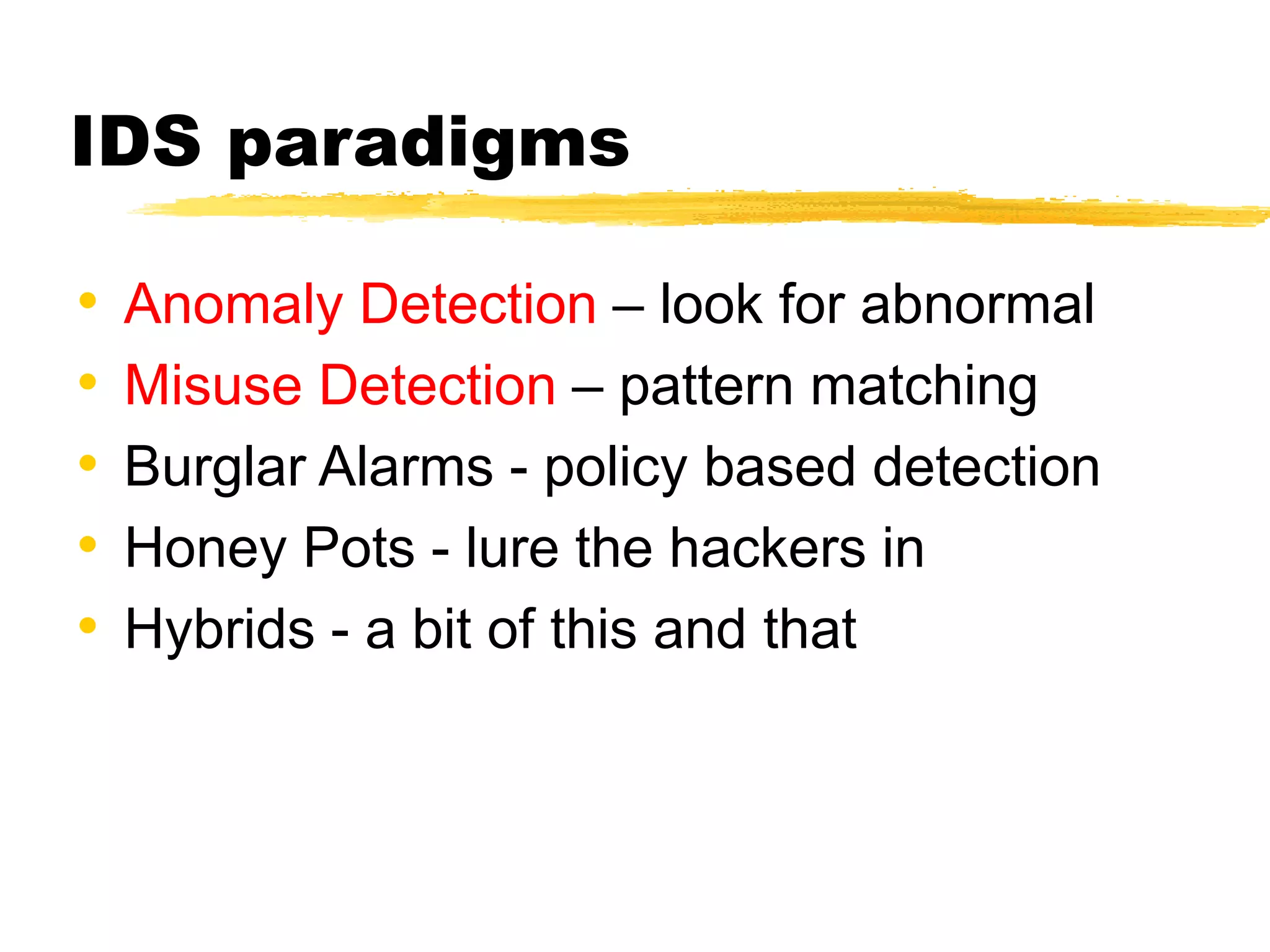 IDS paradigms
• Anomaly Detection – look for abnormal
• Misuse Detection – pattern matching
• Burglar Alarms - policy based detection
• Honey Pots - lure the hackers in
• Hybrids - a bit of this and that
 