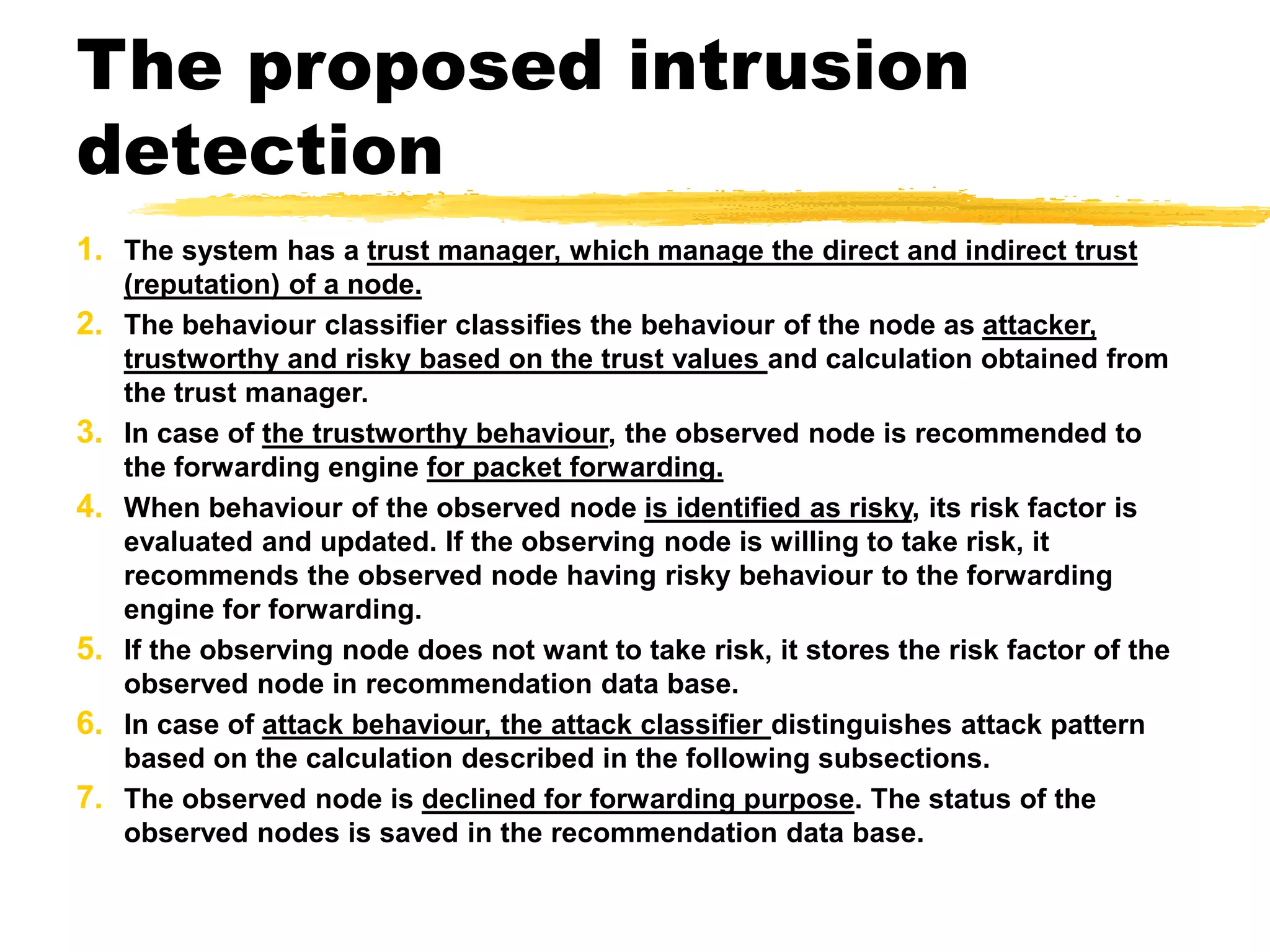 The proposed intrusion
detection
1. The system has a trust manager, which manage the direct and indirect trust
(reputation) of a node.
2. The behaviour classifier classifies the behaviour of the node as attacker,
trustworthy and risky based on the trust values and calculation obtained from
the trust manager.
3. In case of the trustworthy behaviour, the observed node is recommended to
the forwarding engine for packet forwarding.
4. When behaviour of the observed node is identified as risky, its risk factor is
evaluated and updated. If the observing node is willing to take risk, it
recommends the observed node having risky behaviour to the forwarding
engine for forwarding.
5. If the observing node does not want to take risk, it stores the risk factor of the
observed node in recommendation data base.
6. In case of attack behaviour, the attack classifier distinguishes attack pattern
based on the calculation described in the following subsections.
7. The observed node is declined for forwarding purpose. The status of the
observed nodes is saved in the recommendation data base.
 