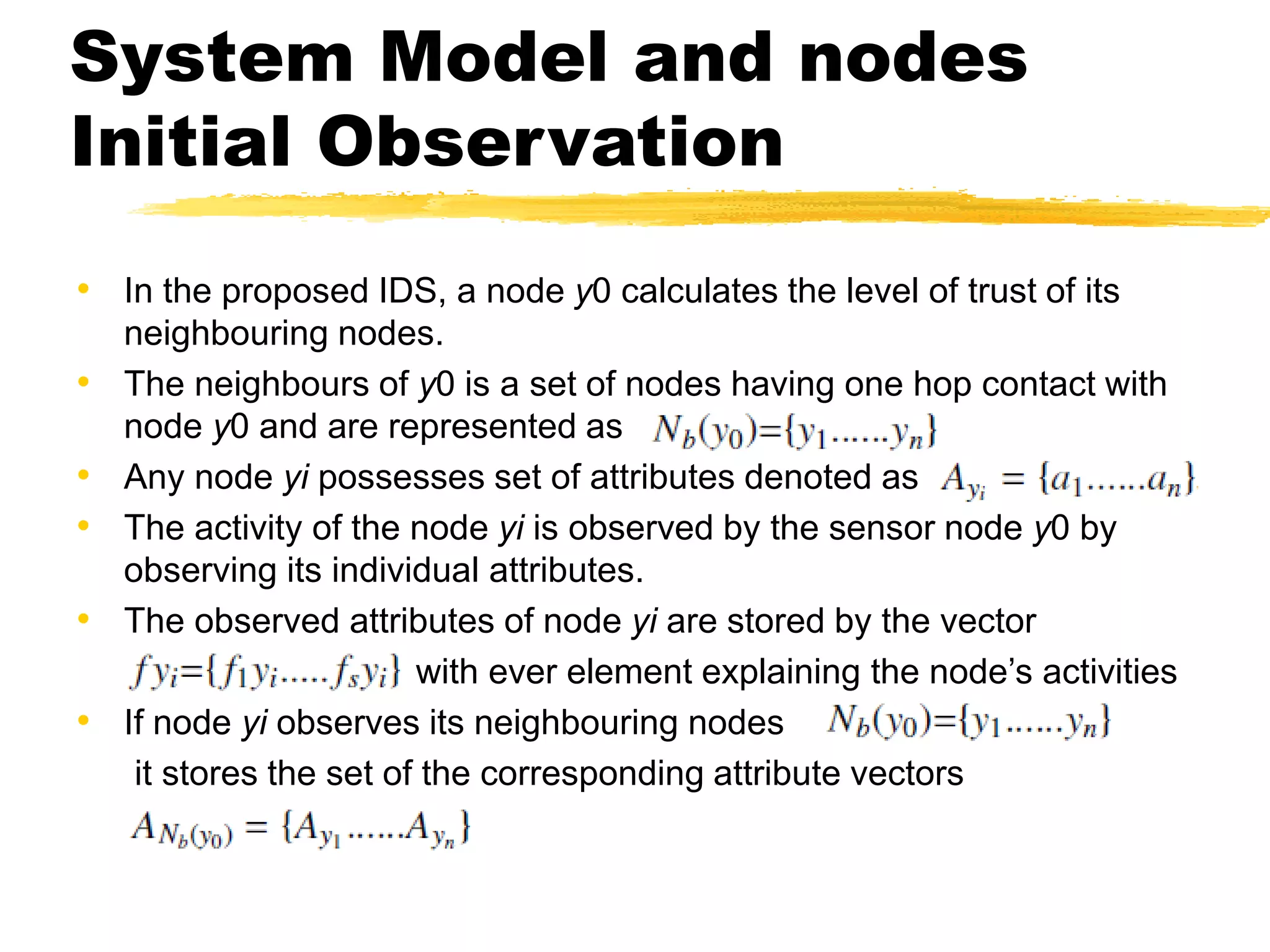 System Model and nodes
Initial Observation
• In the proposed IDS, a node y0 calculates the level of trust of its
neighbouring nodes.
• The neighbours of y0 is a set of nodes having one hop contact with
node y0 and are represented as
• Any node yi possesses set of attributes denoted as
• The activity of the node yi is observed by the sensor node y0 by
observing its individual attributes.
• The observed attributes of node yi are stored by the vector
with ever element explaining the node’s activities
• If node yi observes its neighbouring nodes
it stores the set of the corresponding attribute vectors
 