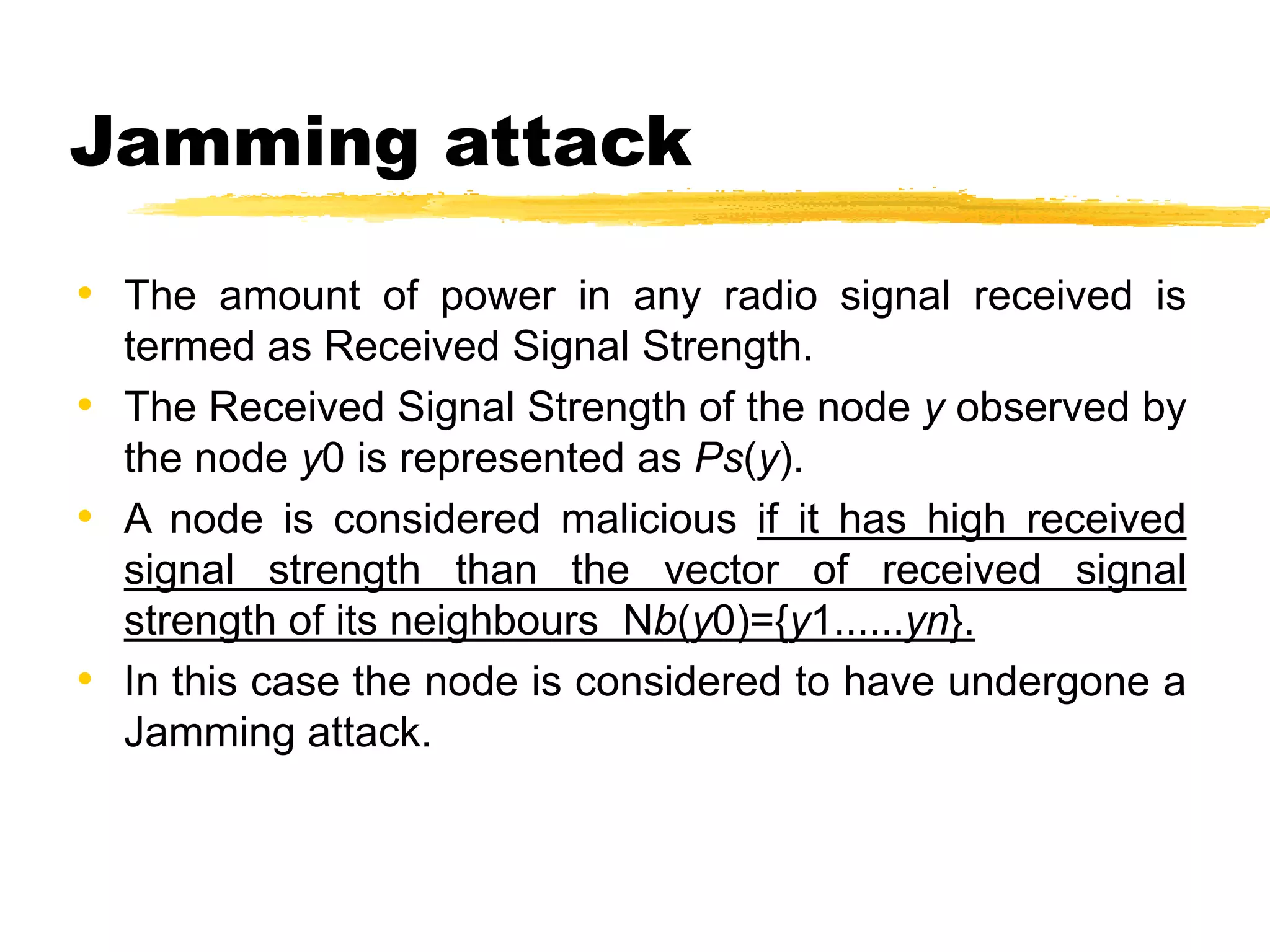 Jamming attack
• The amount of power in any radio signal received is
termed as Received Signal Strength.
• The Received Signal Strength of the node y observed by
the node y0 is represented as Ps(y).
• A node is considered malicious if it has high received
signal strength than the vector of received signal
strength of its neighbours Nb(y0)={y1......yn}.
• In this case the node is considered to have undergone a
Jamming attack.
 